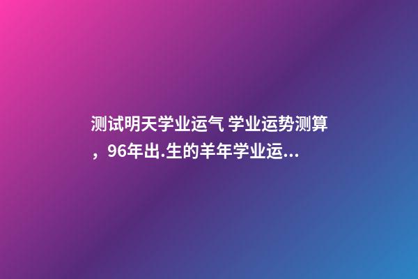 测试明天学业运气 学业运势测算，96年出.生的羊年学业运势